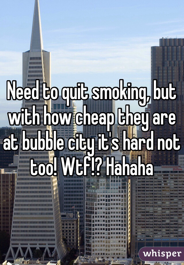 Need to quit smoking, but with how cheap they are at bubble city it's hard not too! Wtf!? Hahaha