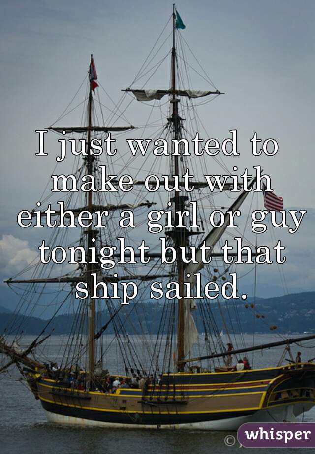 I just wanted to make out with either a girl or guy tonight but that ship sailed.