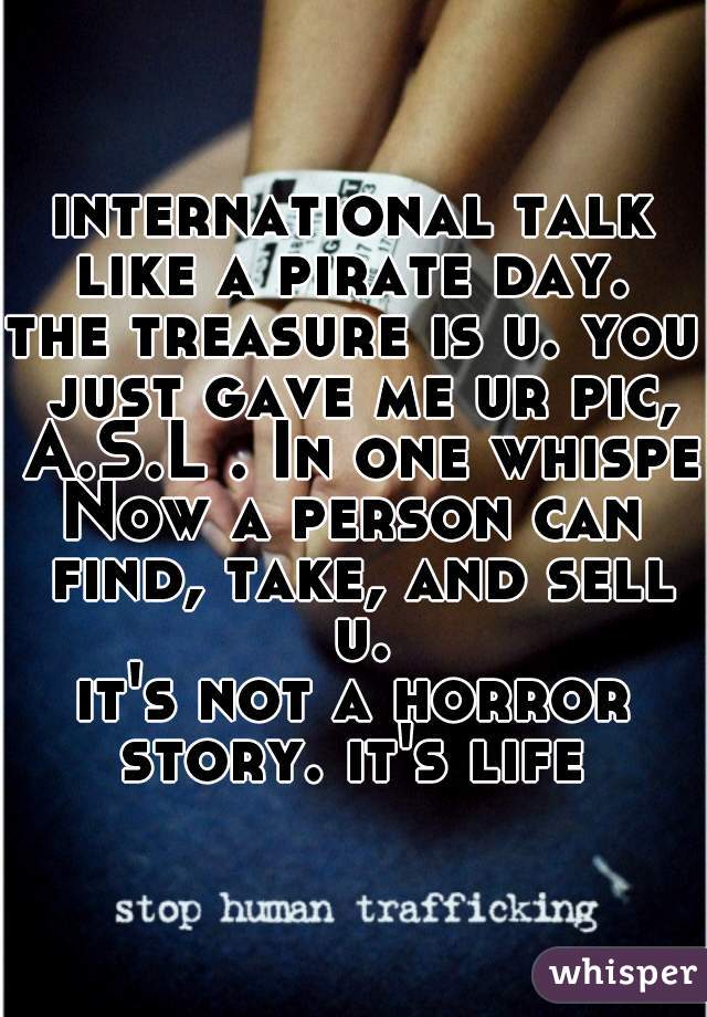international talk like a pirate day. 

the treasure is u. you just gave me ur pic, A.S.L . In one whisper

Now a person can find, take, and sell u.

it's not a horror story. it's life 

