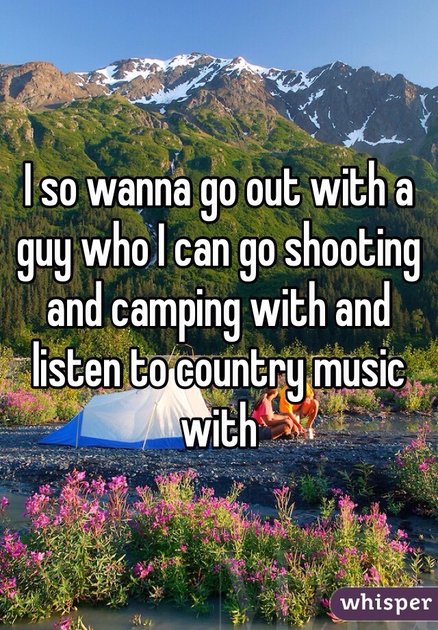 I so wanna go out with a guy who I can go shooting and camping with and listen to country music with 