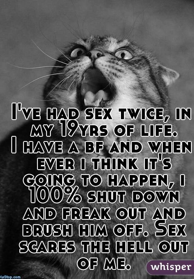 I've had sex twice, in my 19yrs of life.
I have a bf and when ever i think it's going to happen, i 100% shut down and freak out and brush him off. Sex scares the hell out of me.