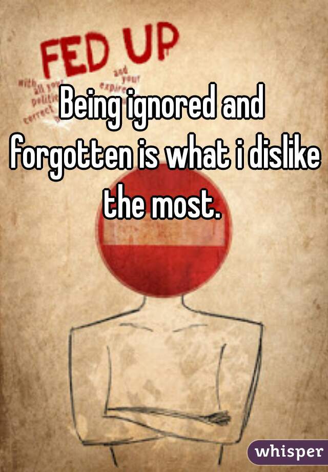Being ignored and forgotten is what i dislike the most. 