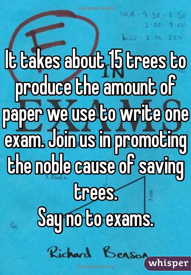 It takes about 15 trees to produce the amount of paper we use to write one exam. Join us in promoting the noble cause of saving trees. 
Say no to exams.
