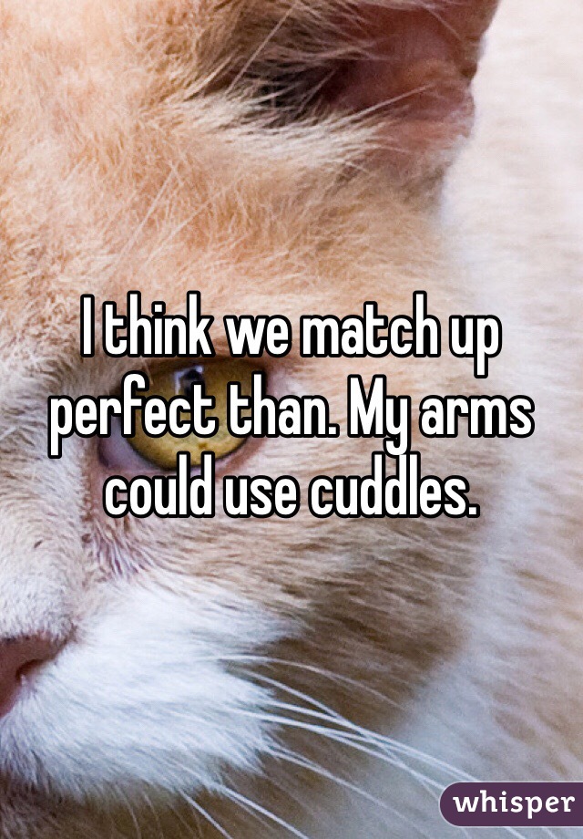 I think we match up perfect than. My arms could use cuddles.
