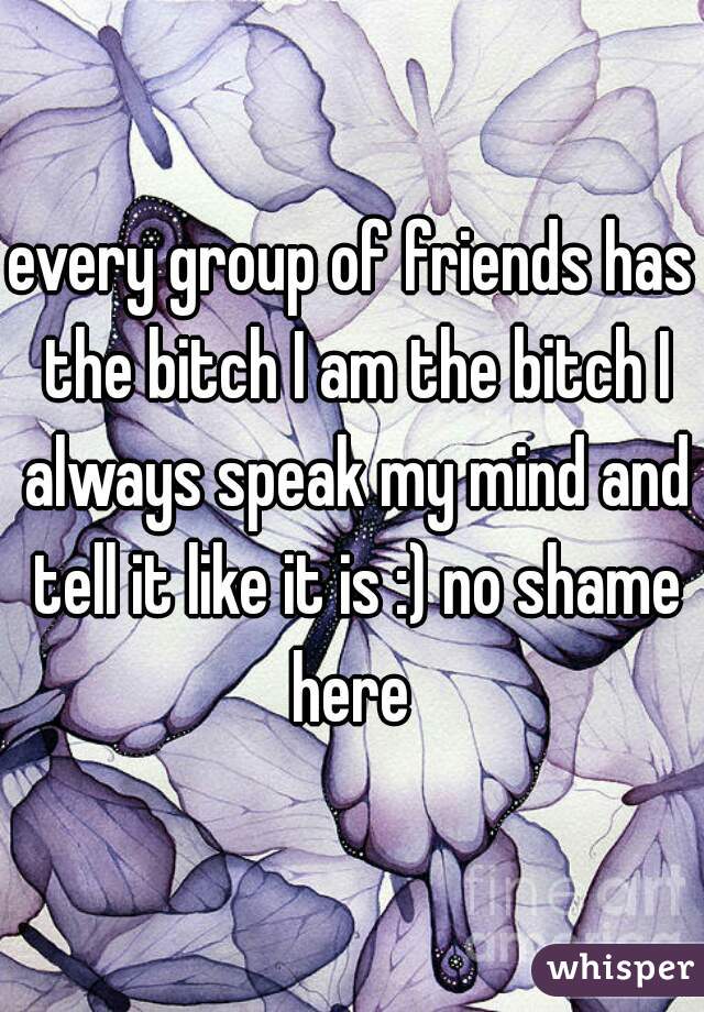 every group of friends has the bitch I am the bitch I always speak my mind and tell it like it is :) no shame here 