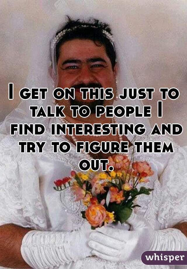 I get on this just to talk to people I find interesting and try to figure them out.