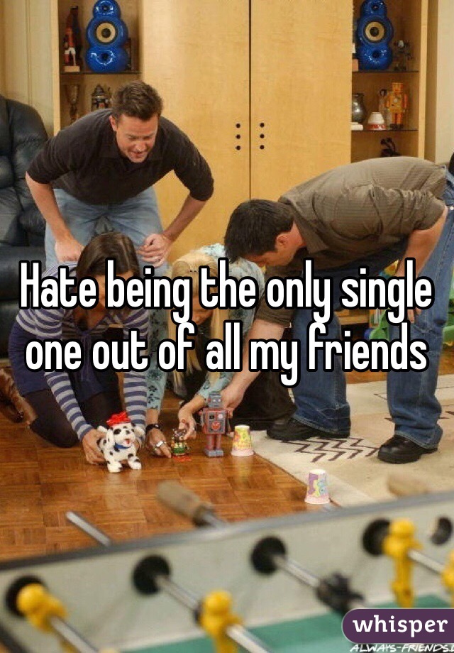 Hate being the only single one out of all my friends 