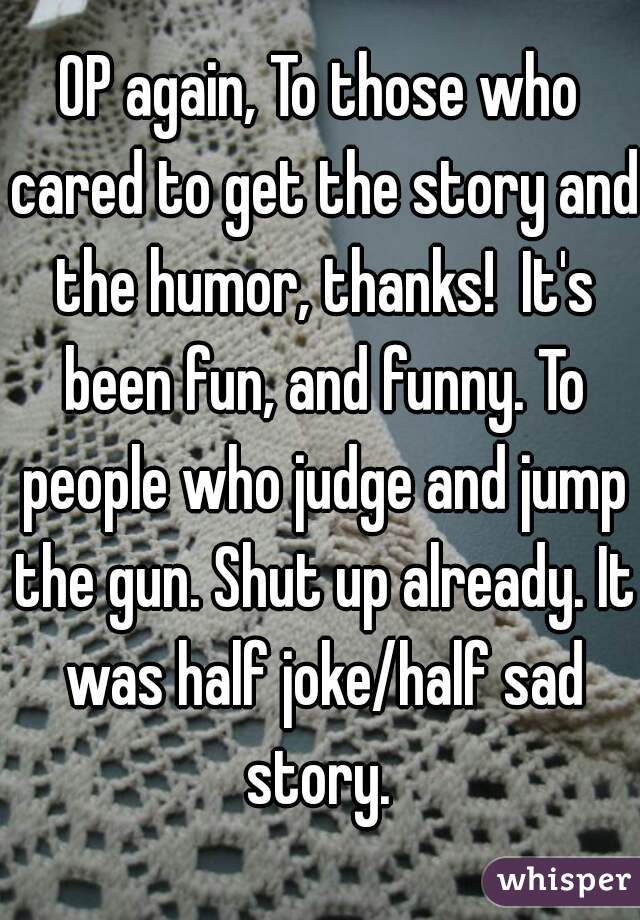 OP again, To those who cared to get the story and the humor, thanks!  It's been fun, and funny. To people who judge and jump the gun. Shut up already. It was half joke/half sad story. 