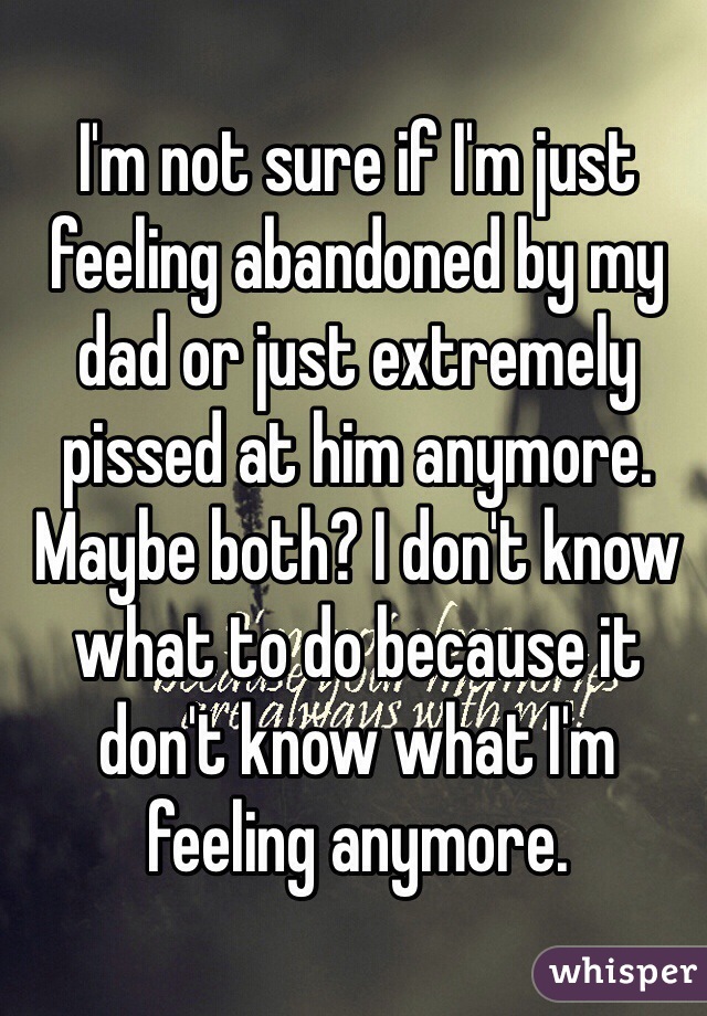 I'm not sure if I'm just feeling abandoned by my dad or just extremely pissed at him anymore. Maybe both? I don't know what to do because it don't know what I'm feeling anymore. 