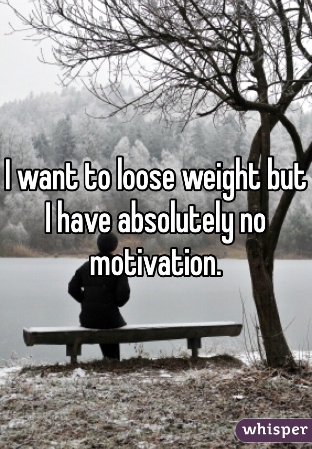 I want to loose weight but I have absolutely no motivation. 