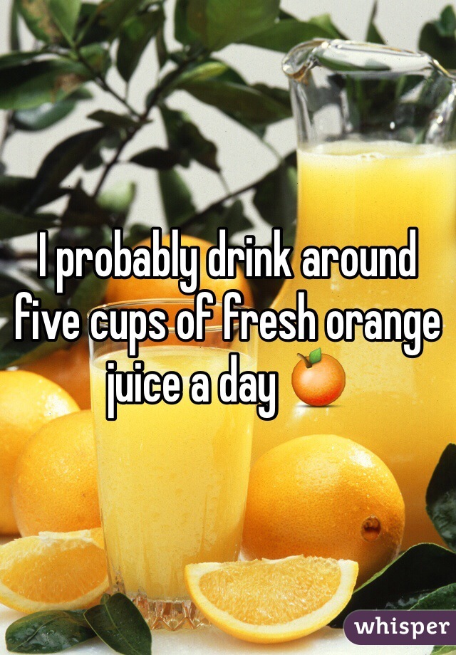 I probably drink around five cups of fresh orange juice a day 🍊