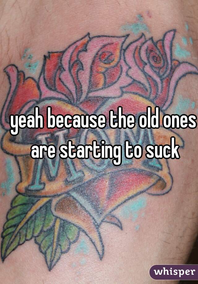 yeah because the old ones are starting to suck