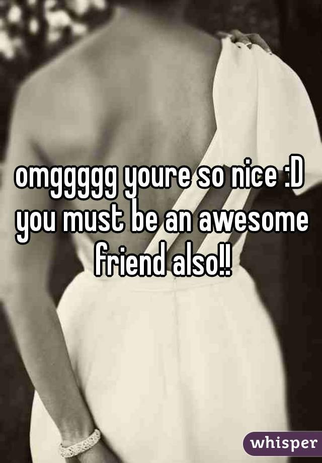 omggggg youre so nice :D you must be an awesome friend also!!