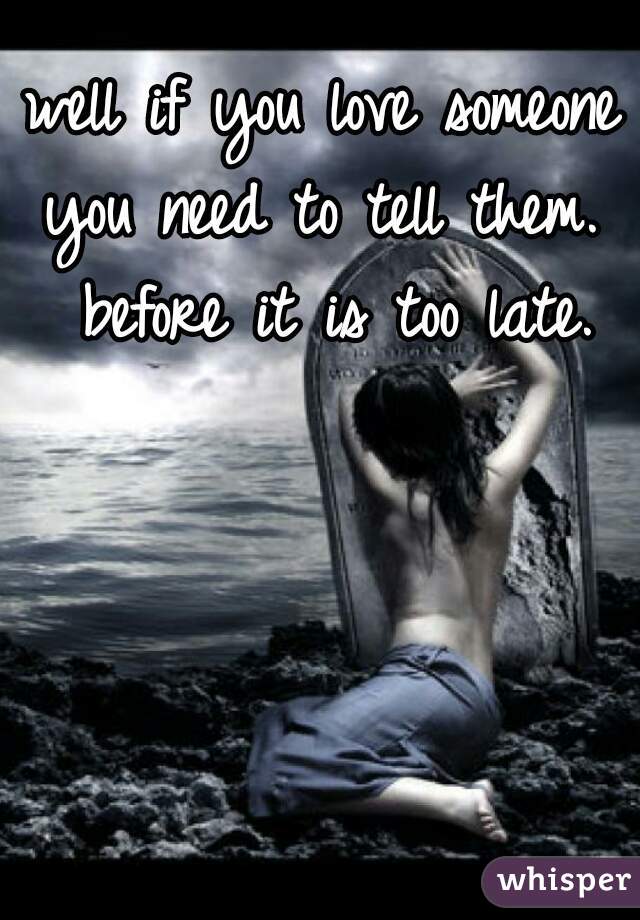 well if you love someone you need to tell them.  before it is too late.