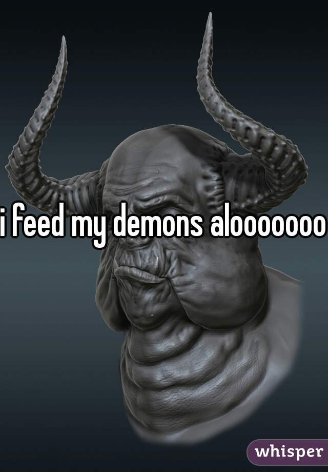 i feed my demons alooooooot