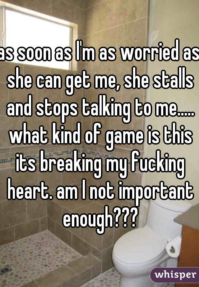 as soon as I'm as worried as she can get me, she stalls and stops talking to me..... what kind of game is this its breaking my fucking heart. am I not important enough???