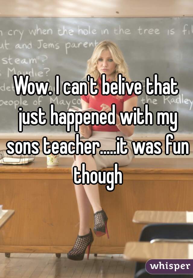 Wow. I can't belive that just happened with my sons teacher.....it was fun though