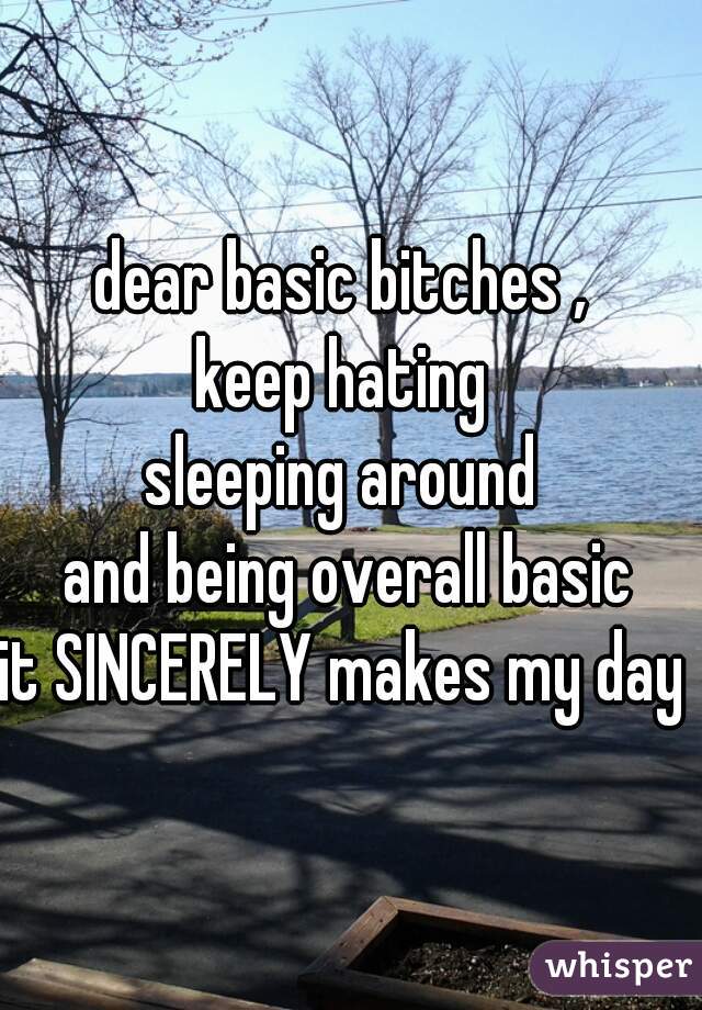 dear basic bitches , 
keep hating 
sleeping around 
and being overall basic
it SINCERELY makes my day 