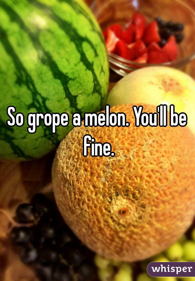 So grope a melon. You'll be fine.