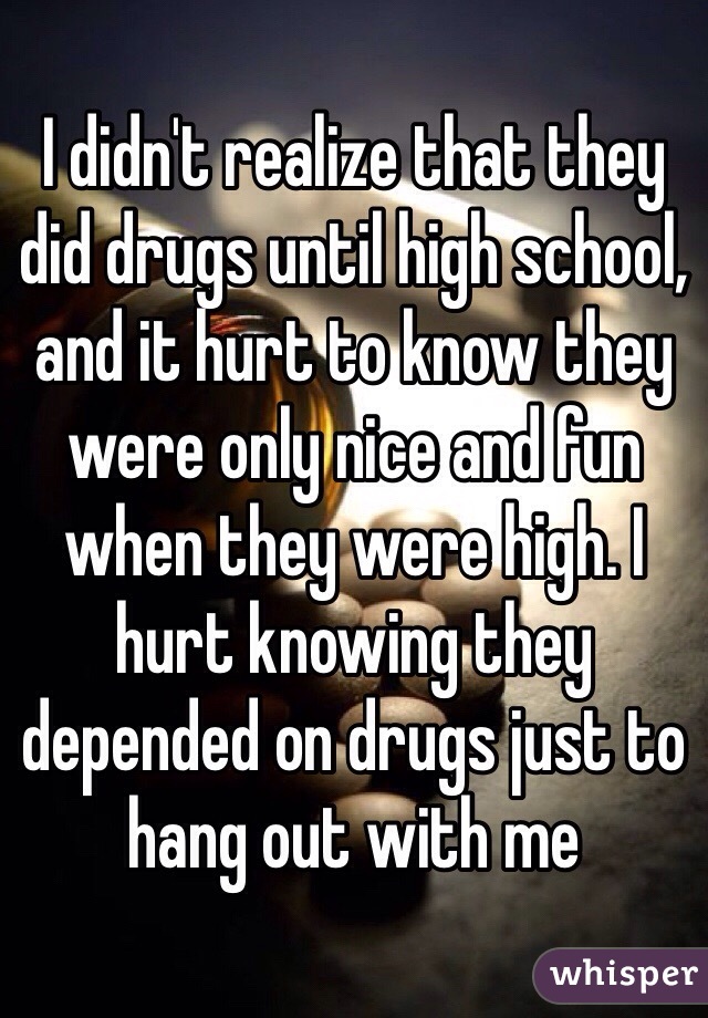 I didn't realize that they did drugs until high school, and it hurt to know they were only nice and fun when they were high. I hurt knowing they depended on drugs just to hang out with me