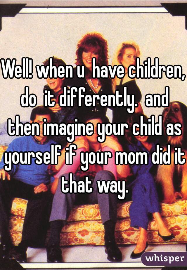 Well! when u  have children, do  it differently.  and then imagine your child as yourself if your mom did it that way.