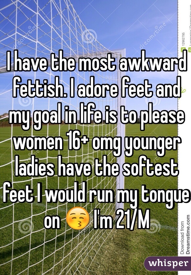 I have the most awkward fettish. I adore feet and my goal in life is to please women 16+ omg younger ladies have the softest feet I would run my tongue on 😚 I'm 21/M