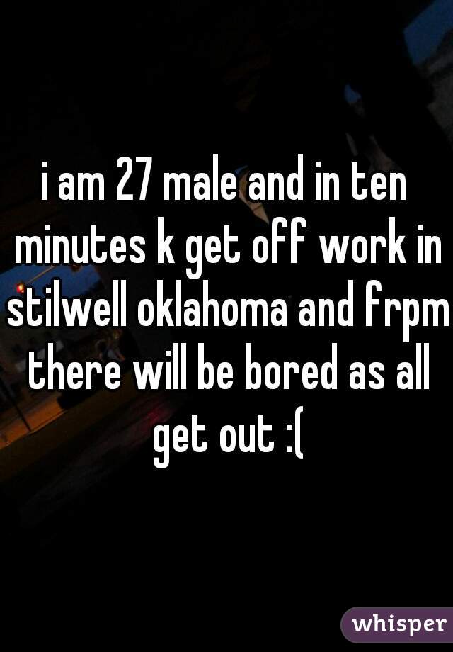 i am 27 male and in ten minutes k get off work in stilwell oklahoma and frpm there will be bored as all get out :(