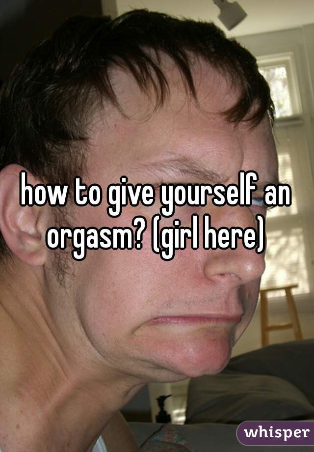 how to give yourself an orgasm? (girl here) 