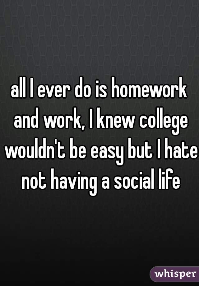 all I ever do is homework and work, I knew college wouldn't be easy but I hate not having a social life
