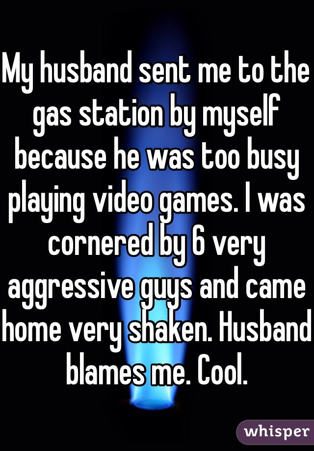 My husband sent me to the gas station by myself because he was too busy playing video games. I was cornered by 6 very aggressive guys and came home very shaken. Husband blames me. Cool. 