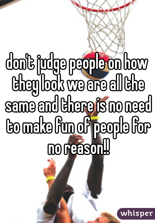 don't judge people on how they look we are all the same and there is no need to make fun of people for no reason!!