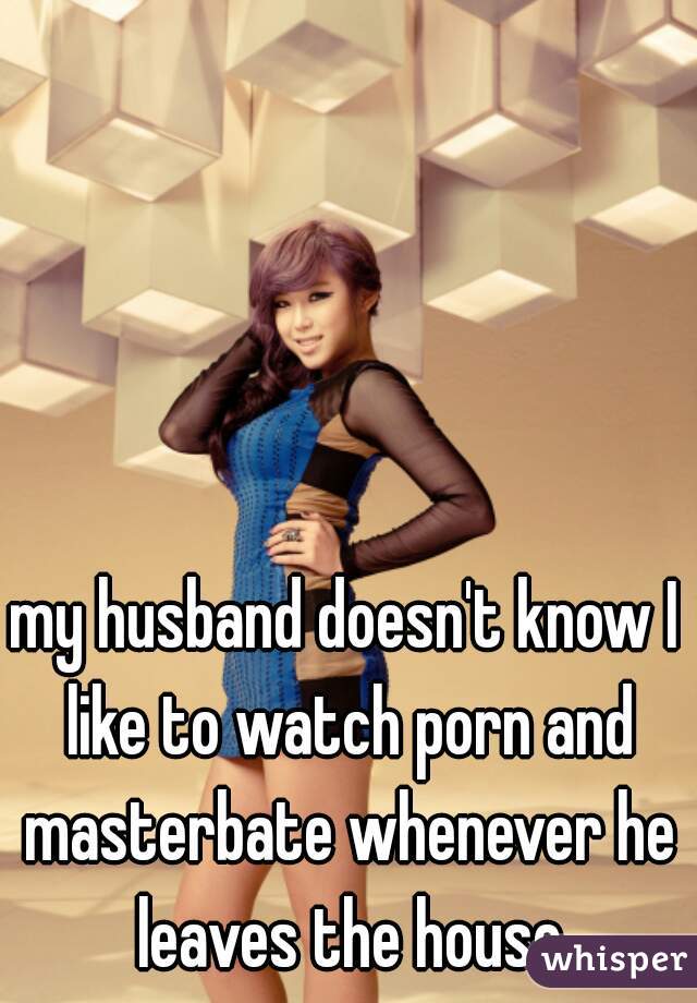 my husband doesn't know I like to watch porn and masterbate whenever he leaves the house