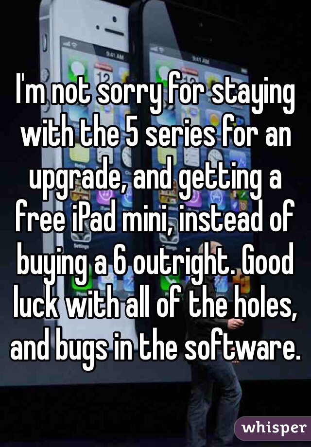 I'm not sorry for staying with the 5 series for an upgrade, and getting a free iPad mini, instead of buying a 6 outright. Good luck with all of the holes, and bugs in the software.