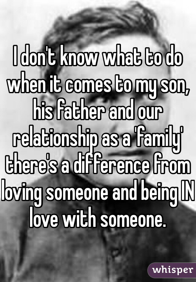I don't know what to do when it comes to my son, his father and our relationship as a 'family' there's a difference from loving someone and being IN love with someone. 
