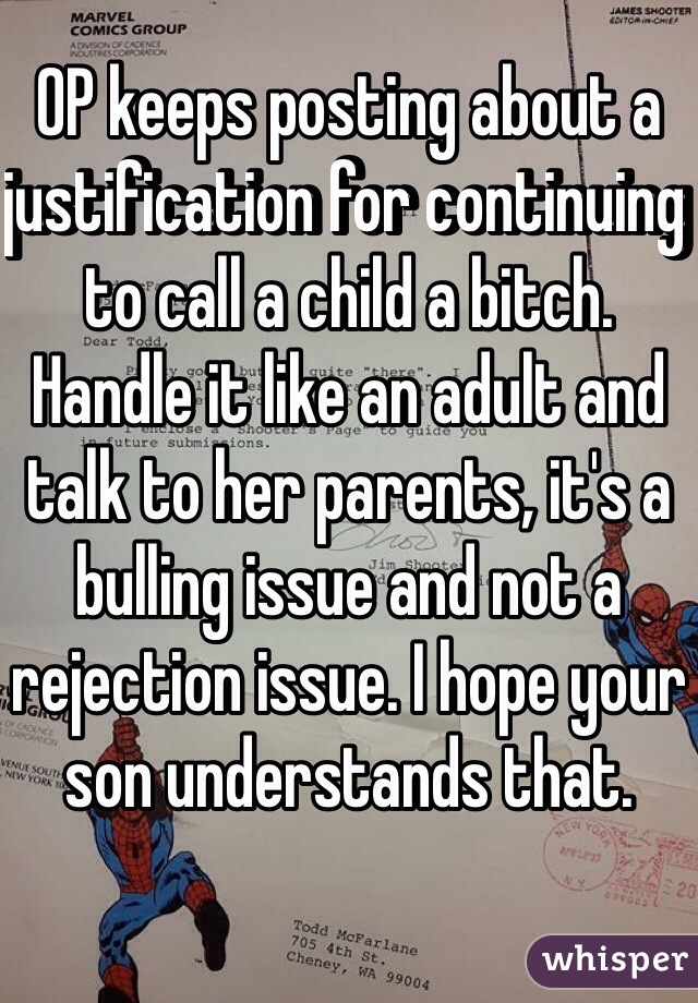 OP keeps posting about a justification for continuing to call a child a bitch. Handle it like an adult and talk to her parents, it's a bulling issue and not a rejection issue. I hope your son understands that. 