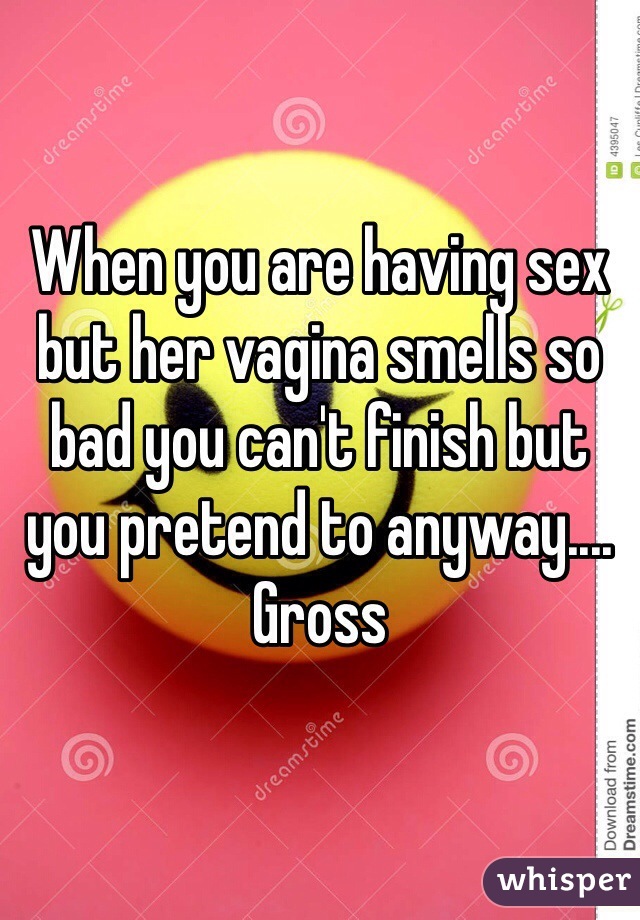 When you are having sex but her vagina smells so bad you can't finish but you pretend to anyway.... Gross