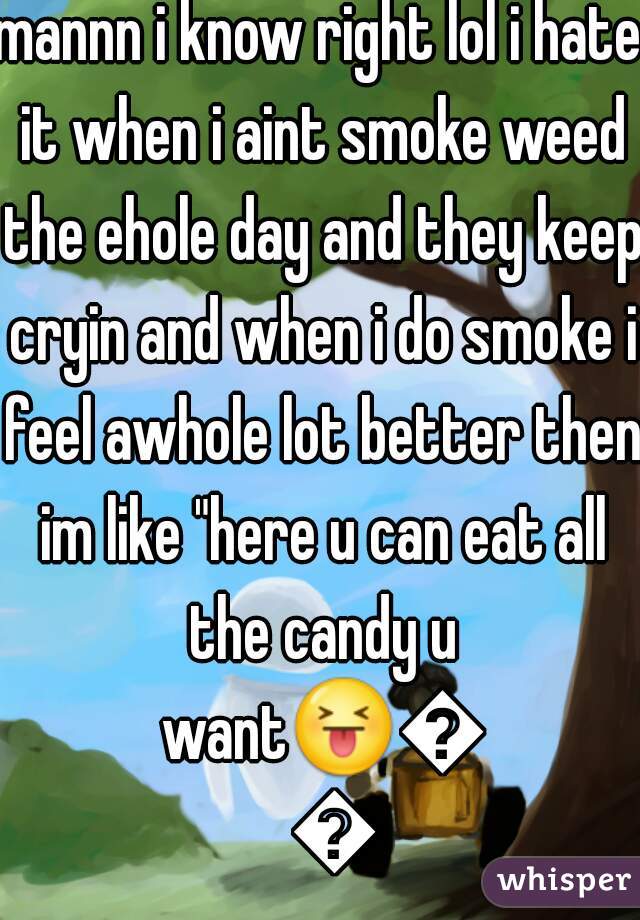 mannn i know right lol i hate it when i aint smoke weed the ehole day and they keep cryin and when i do smoke i feel awhole lot better then im like "here u can eat all the candy u want😝😝😝