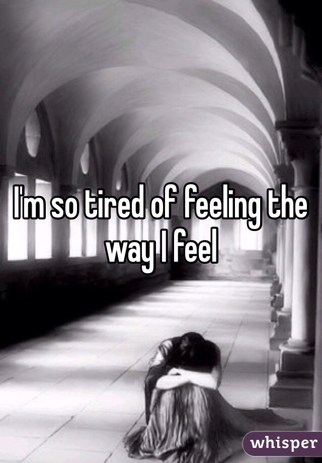 I'm so tired of feeling the way I feel
