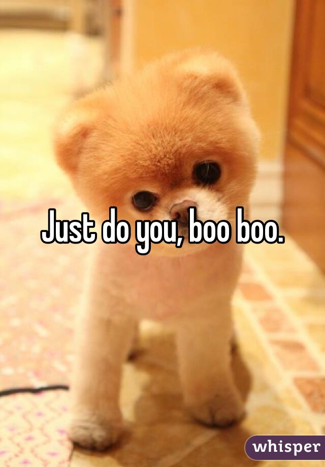Just do you, boo boo. 