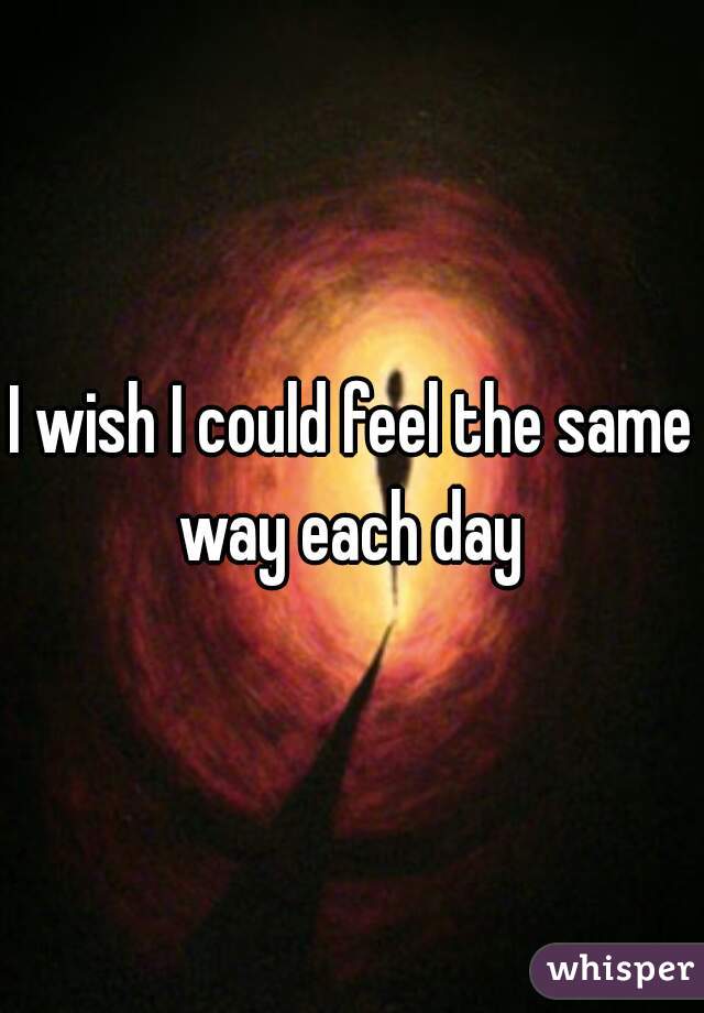 I wish I could feel the same way each day 