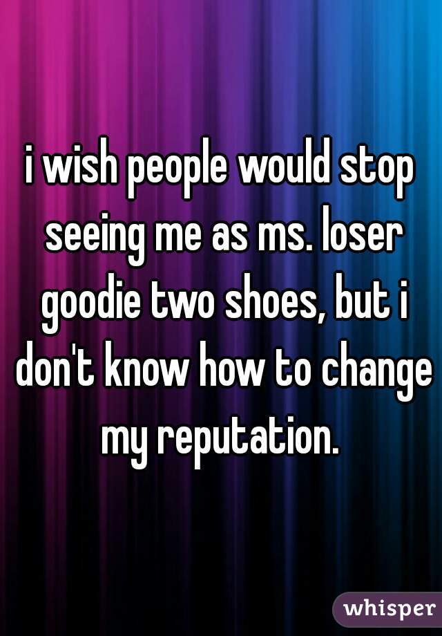 i wish people would stop seeing me as ms. loser goodie two shoes, but i don't know how to change my reputation. 