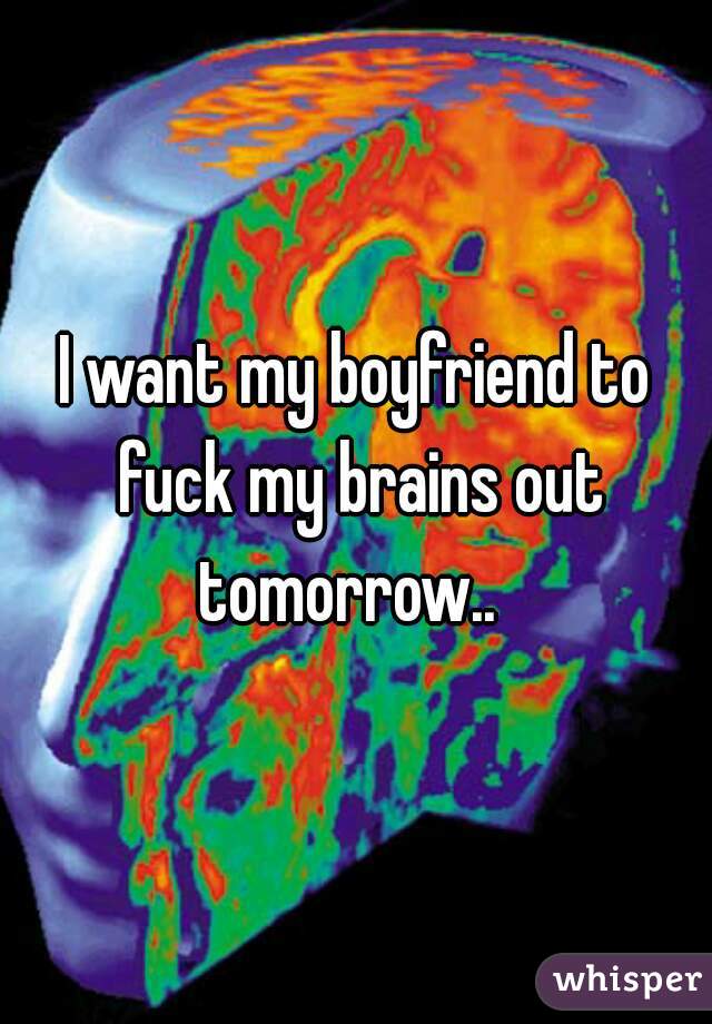 I want my boyfriend to fuck my brains out tomorrow..  