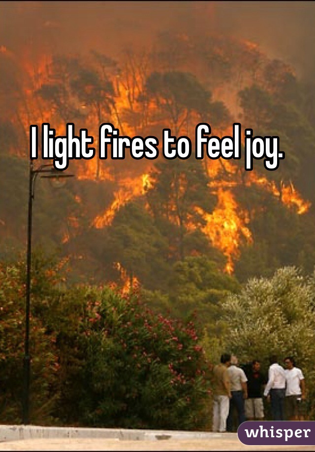 I light fires to feel joy.
