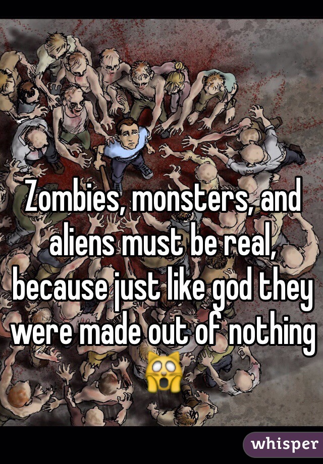 Zombies, monsters, and aliens must be real, because just like god they were made out of nothing 🙀