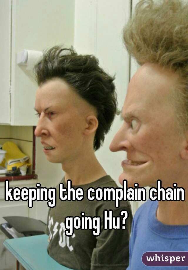keeping the complain chain going Hu?