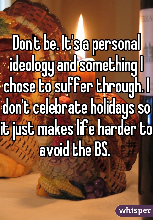 Don't be. It's a personal ideology and something I chose to suffer through. I don't celebrate holidays so it just makes life harder to avoid the BS. 