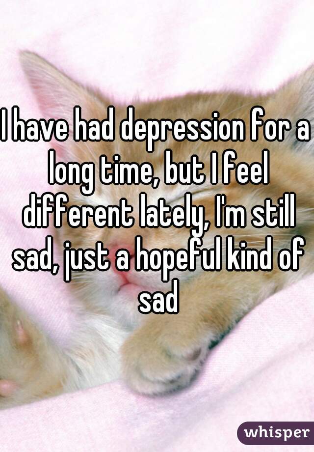 I have had depression for a long time, but I feel different lately, I'm still sad, just a hopeful kind of sad