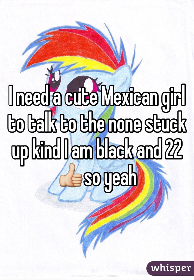 I need a cute Mexican girl to talk to the none stuck up kind I am black and 22 👍so yeah