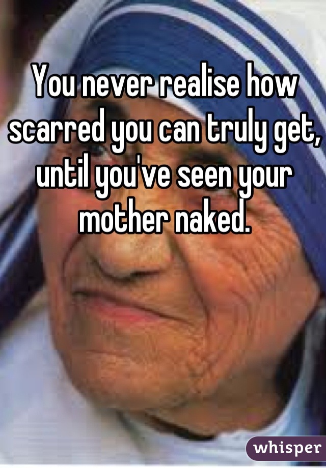 You never realise how scarred you can truly get, until you've seen your mother naked.