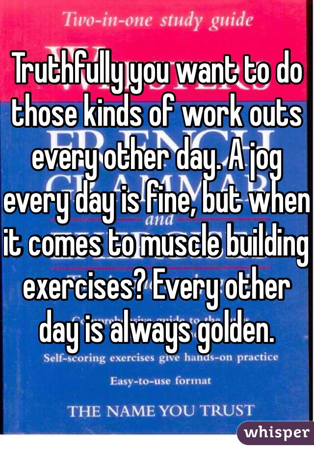 Truthfully you want to do those kinds of work outs every other day. A jog every day is fine, but when it comes to muscle building exercises? Every other day is always golden.